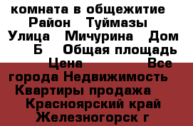 комната в общежитие › Район ­ Туймазы › Улица ­ Мичурина › Дом ­ 17“Б“ › Общая площадь ­ 14 › Цена ­ 500 000 - Все города Недвижимость » Квартиры продажа   . Красноярский край,Железногорск г.